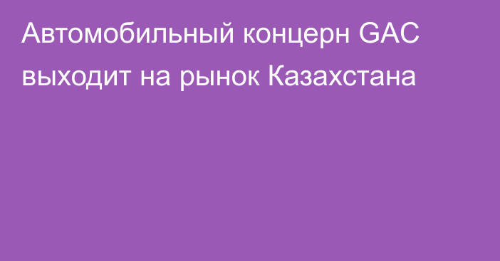 Автомобильный концерн GAC выходит на рынок Казахстана