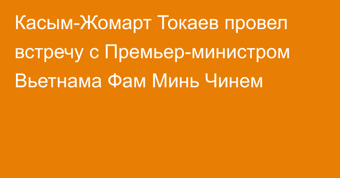 Касым-Жомарт Токаев провел встречу с Премьер-министром Вьетнама Фам Минь Чинем