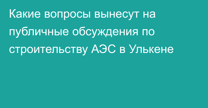 Какие вопросы вынесут на публичные обсуждения по строительству АЭС в Улькене