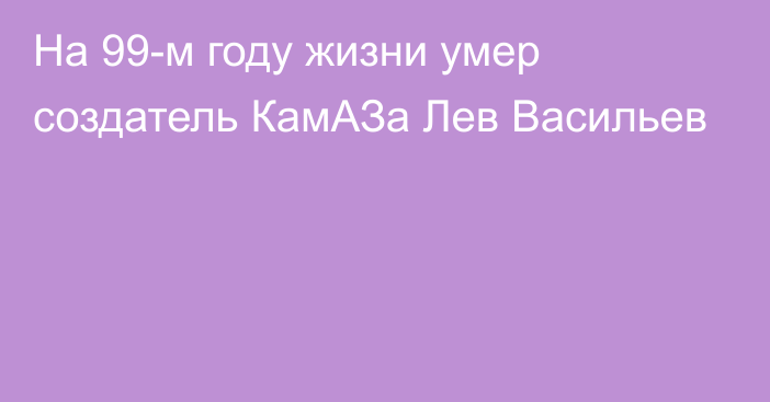 На 99-м году жизни умер создатель КамАЗа Лев Васильев