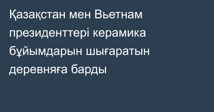 Қазақстан мен Вьетнам президенттері керамика бұйымдарын шығаратын деревняға барды