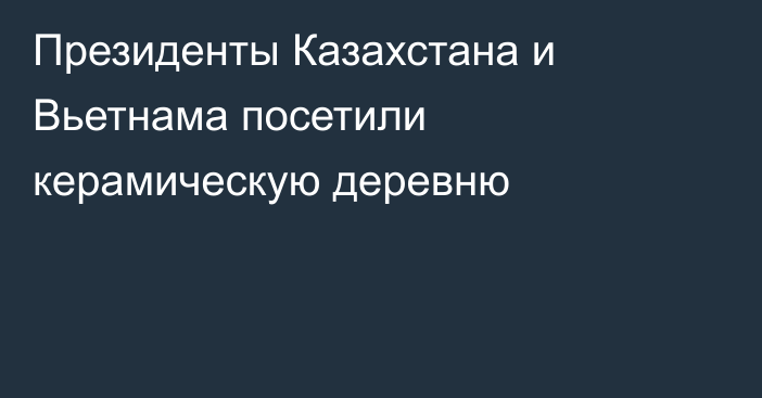 Президенты Казахстана и Вьетнама посетили керамическую деревню