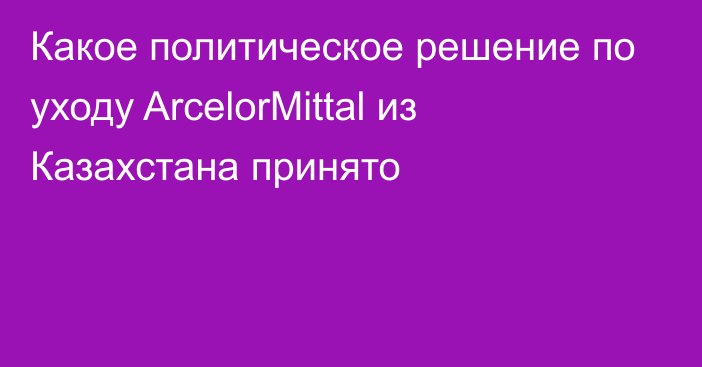 Какое политическое решение по уходу ArcelorMittal из Казахстана принято