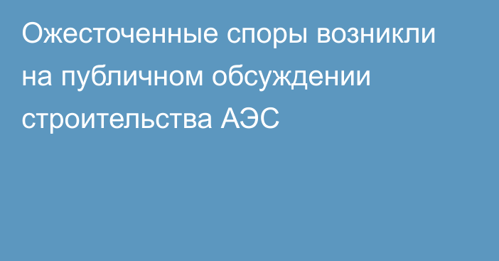 Ожесточенные споры возникли на публичном обсуждении строительства АЭС