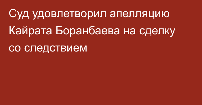 Суд удовлетворил апелляцию Кайрата Боранбаева на сделку со следствием