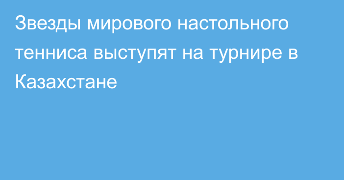 Звезды мирового настольного тенниса выступят на турнире в Казахстане