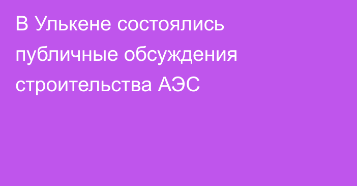 В Улькене состоялись публичные обсуждения строительства АЭС