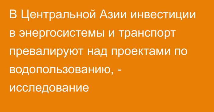 В Центральной Азии инвестиции в энергосистемы и транспорт превалируют над проектами по водопользованию, - исследование