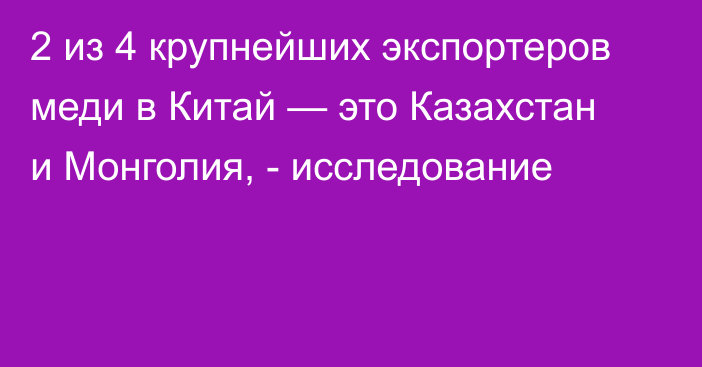 2 из 4 крупнейших экспортеров меди в Китай — это Казахстан и Монголия, - исследование