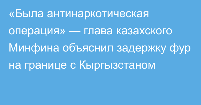 «Была антинаркотическая операция» — глава казахского Минфина объяснил задержку фур на границе с Кыргызстаном