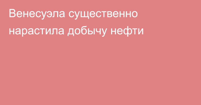 Венесуэла существенно нарастила добычу нефти