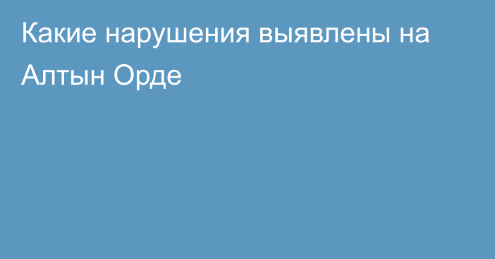 Какие нарушения выявлены на Алтын Орде