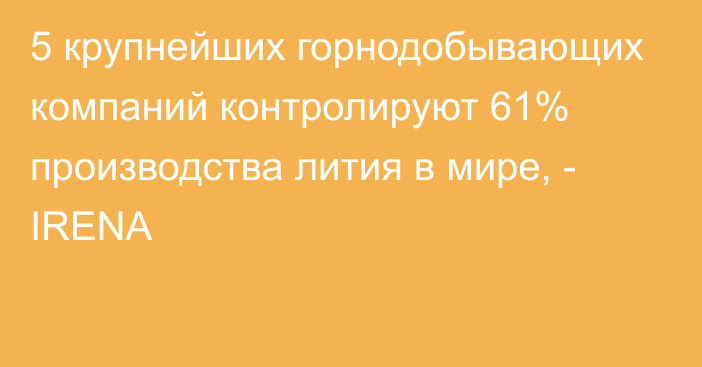 5 крупнейших горнодобывающих компаний контролируют 61% производства лития в мире, - IRENA