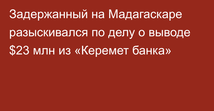 Задержанный на Мадагаскаре разыскивался по делу о выводе $23 млн из «Керемет банка»