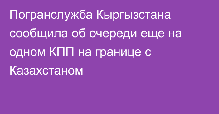 Погранслужба Кыргызстана сообщила об очереди еще на одном КПП на границе с Казахстаном