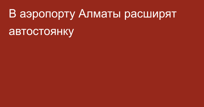 В аэропорту Алматы расширят автостоянку