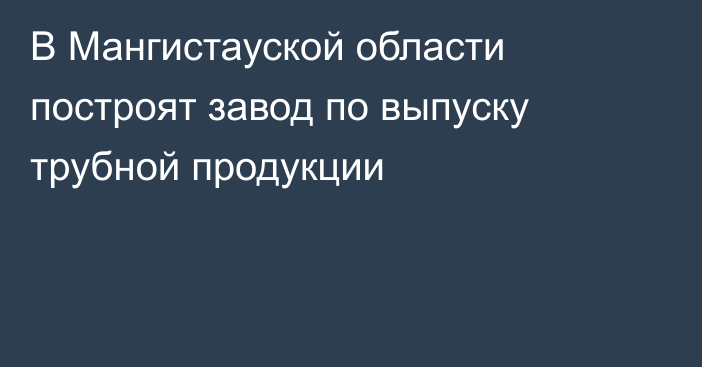 В Мангистауской области построят завод по выпуску трубной продукции