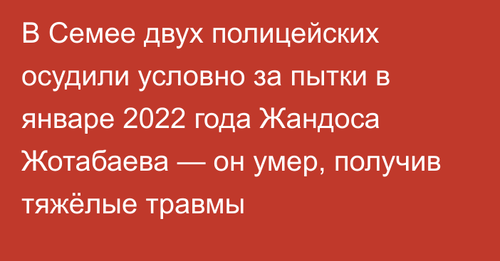 В Семее двух полицейских осудили условно за пытки в январе 2022 года Жандоса Жотабаева — он умер, получив тяжёлые травмы