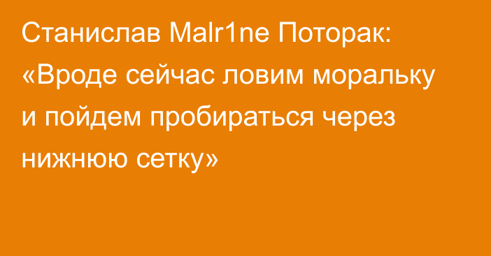 Станислав Malr1ne Поторак: «Вроде сейчас ловим моральку и пойдем пробираться через нижнюю сетку»