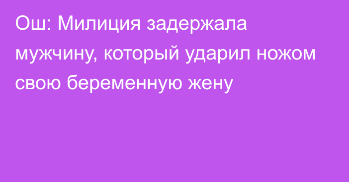 Ош: Милиция задержала мужчину, который ударил ножом свою беременную жену