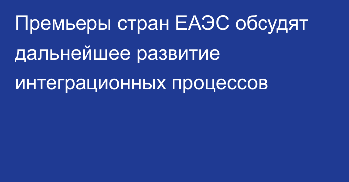 Премьеры стран ЕАЭС обсудят дальнейшее развитие интеграционных процессов