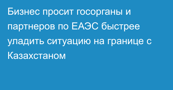 Бизнес просит госорганы и партнеров по ЕАЭС быстрее уладить ситуацию на границе с Казахстаном