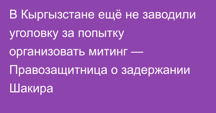 В Кыргызстане ещё не заводили уголовку за попытку организовать митинг — Правозащитница о задержании Шакира