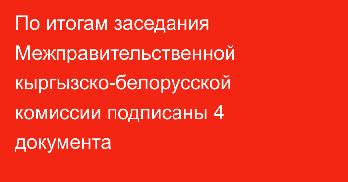 По итогам заседания Межправительственной кыргызско-белорусской комиссии подписаны 4 документа