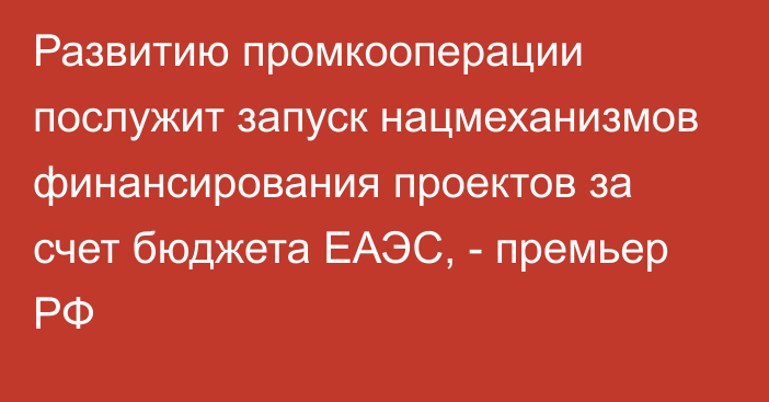 Развитию промкооперации послужит запуск нацмеханизмов финансирования проектов за счет бюджета ЕАЭС, - премьер РФ