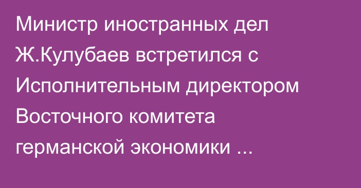 Министр иностранных дел Ж.Кулубаев встретился с Исполнительным директором Восточного комитета германской экономики М.Хармсом, - МИД