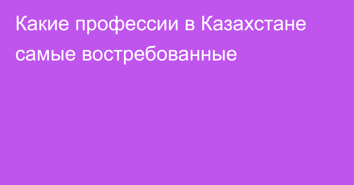 Какие профессии в Казахстане самые востребованные