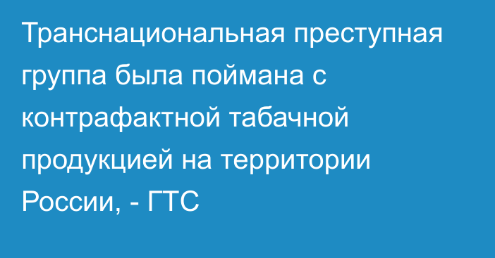 Транснациональная преступная группа была поймана с контрафактной табачной продукцией на территории России, - ГТС