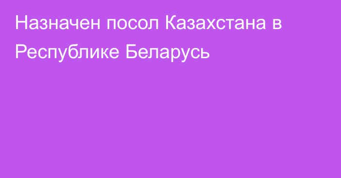 Назначен посол Казахстана в Республике Беларусь