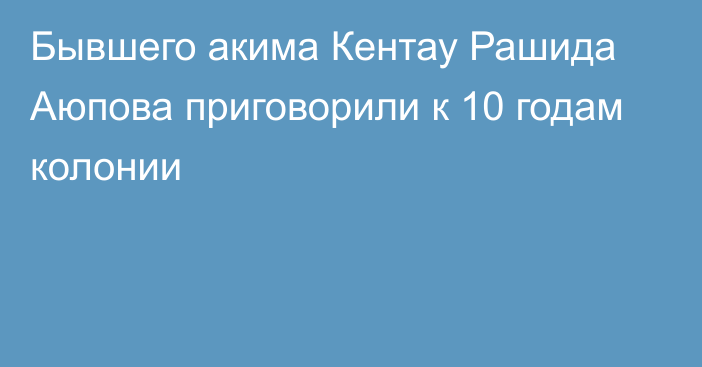 Бывшего акима Кентау Рашида Аюпова приговорили  к 10 годам колонии