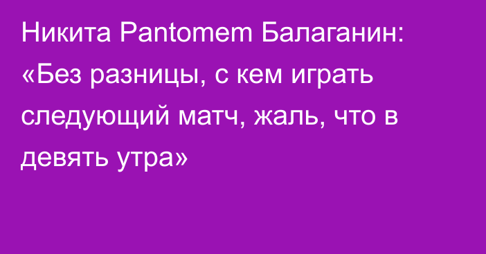 Никита Pantomem Балаганин: «Без разницы, с кем играть следующий матч, жаль, что в девять утра»