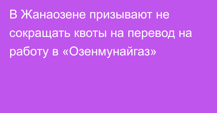 В Жанаозене призывают не сокращать квоты на перевод на работу в «Озенмунайгаз»