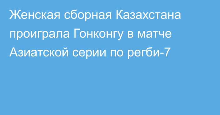 Женская сборная Казахстана проиграла Гонконгу в матче Азиатской серии по регби-7