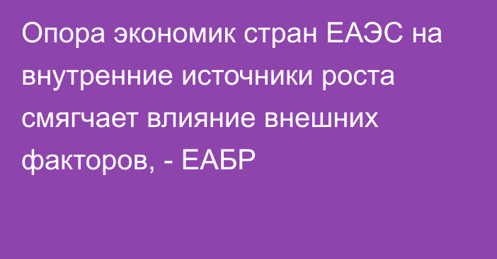 Опора экономик стран ЕАЭС на внутренние источники роста смягчает влияние внешних факторов, - ЕАБР