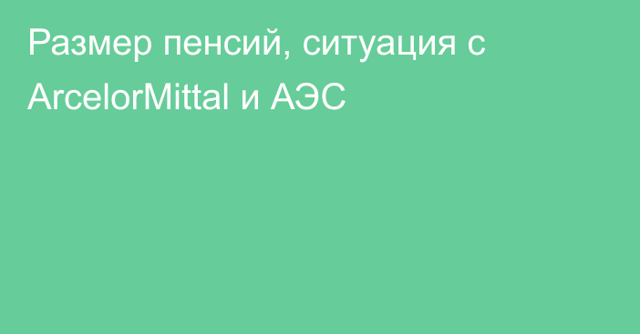 Размер пенсий, ситуация с ArcelorMittal и АЭС