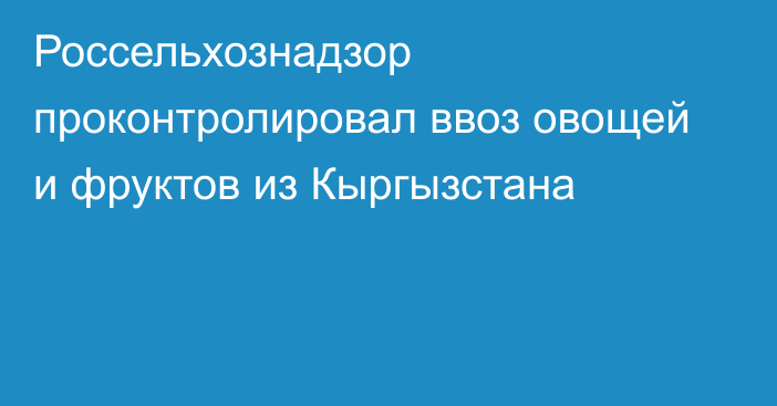 Россельхознадзор проконтролировал ввоз овощей и фруктов из Кыргызстана