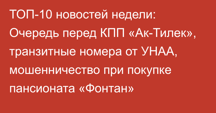 ТОП-10 новостей недели: Очередь перед КПП «Ак-Тилек», транзитные номера от УНАА, мошенничество при покупке пансионата «Фонтан»