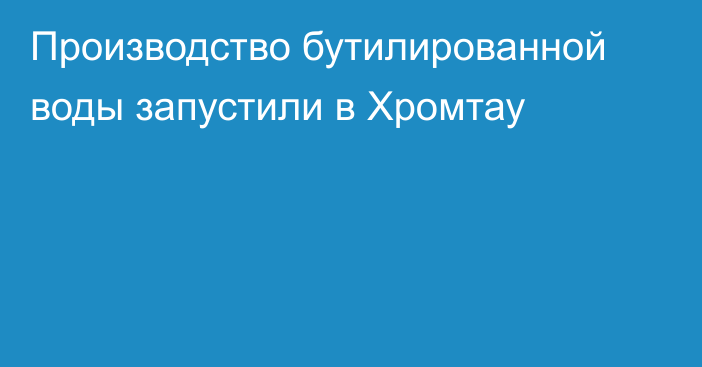 Производство бутилированной воды запустили в Хромтау