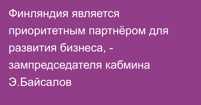 Финляндия является приоритетным партнёром для развития бизнеса, - зампредседателя кабмина Э.Байсалов