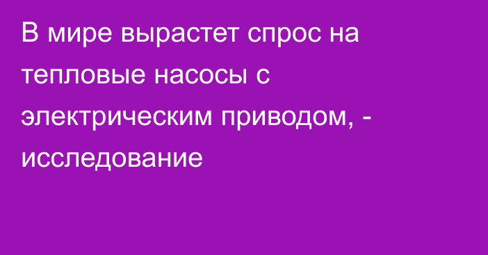 В мире вырастет спрос на тепловые насосы с электрическим приводом, - исследование