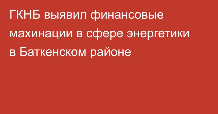 ГКНБ выявил финансовые махинации в сфере энергетики в Баткенском районе