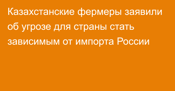 Казахстанские фермеры заявили об угрозе для страны стать зависимым от импорта России