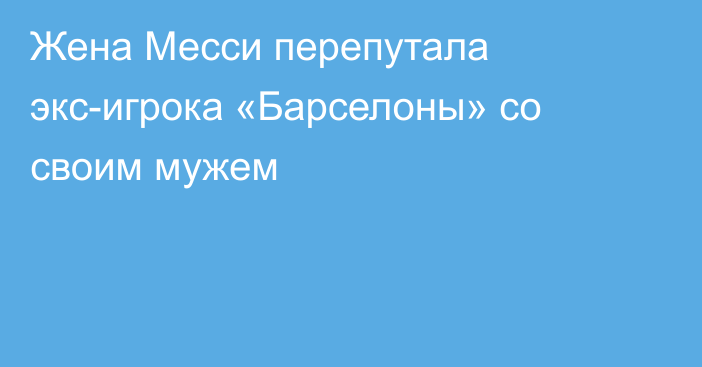 Жена Месси перепутала экс-игрока «Барселоны» со своим мужем