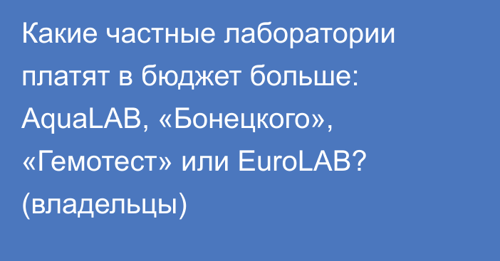 Какие частные лаборатории платят в бюджет больше: AquaLAB, «Бонецкого», «Гемотест» или EuroLAB? (владельцы)