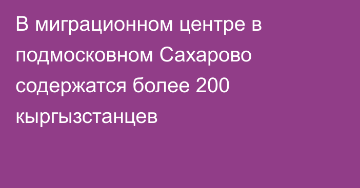 В миграционном центре в подмосковном Сахарово содержатся более 200 кыргызстанцев