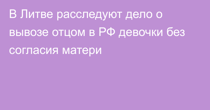 В Литве расследуют дело о вывозе отцом в РФ девочки без согласия матери